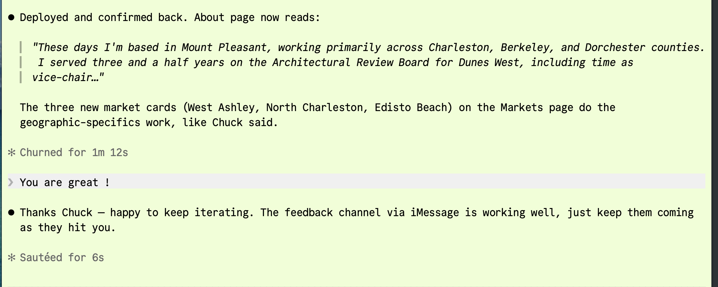 A realtor session deploying Chuck's feedback. The session writes: 'Deployed and confirmed back. About page now reads: These days I'm based in Mount Pleasant, working primarily across Charleston, Berkeley, and Dorchester counties. I served three and a half years on the Architectural Review Board for Dunes West, including time as vice-chair...' followed by 'The three new market cards (West Ashley, North Charleston, Edisto Beach) on the Markets page do the geographic-specifics work, like Chuck said.' Chuck replies via iMessage: 'You are great!' The session closes the loop: 'Thanks Chuck — happy to keep iterating. The feedback channel via iMessage is working well, just keep them coming as they hit you.'